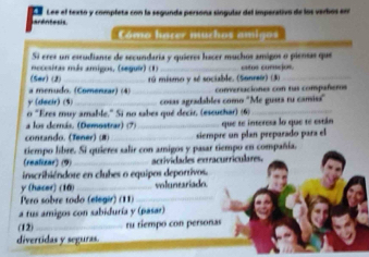 ardntesis Lee el texto y completa con la segunda persona singular del imperativo de los verhos enr 
Cómo hacer muchos amigos 
Si eres un estudiante de secundaria y quieres hacer muchos amigos o piensas que 
mecesiras más amigos, (segui) (1)_ catos corción 
(Ser) (2) 
a menudo. (Comenzar) (4) rú mismo y sé sociable. (Sonreo) (3) 
y (decir) (3) _converaciones con tus compañeros 
o "Eres muy amable.' Si no sabes qué decir, (eseuthar) (6) cosas agradables como ''Me gusta ru camiss' 
a los derás, (Demostrar) (7) 
contando, (Tener) (1) __siempre un plan preparado para el que se interess lo que te están 
tiempo libre. Si quieres salir con amigos y pasar tiempo en compañía. 
(realizar) (9) _acrividades extracurrículares. 
inscribiéndore en clubes o equipos deportivos. 
y (hacer) (16)_ voluntariado. 
Pero sobre todo (elégir) (11)_ 
a tus amigos con sabiduría y (pasar) 
(12) _ru tiempo con personas 
divertidas y seguras.