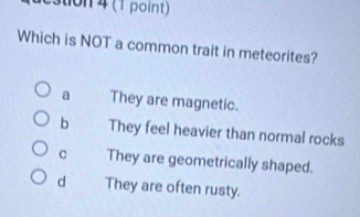 destion 4 (1 point)
Which is NOT a common trait in meteorites?
a They are magnetic.
b They feel heavier than normal rocks
C They are geometrically shaped.
d They are often rusty.