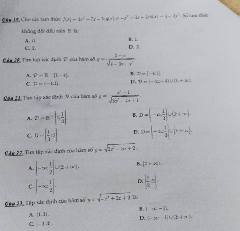 Câu 12, Cho các tam thức f(x)=3x^2-7x-5xg(x)=-x^2-3x-4;h(x)=4-2x^2. Số tam thức
không đổi đấu trên R. là:
A. 0. B. 1
C. 2. D. 3.
Câu 20, Tìm tập xác định D của hàm số y= (3-x)/sqrt(4-3x-x^2) .
A. D=k k-4 ,
B. D=[-4,1].
C. D=(-4:1).
D. D=(-x;-4)∪ (k+x).
Câu 21, Tìm tập xác định D của hàm số y= (x^2-1)/sqrt(3x^2-4x+1) .
A. D=R k 1/3  . B. D=(-∈fty , 1/3 )∪ (k+∈fty ).
C. D=( 1/3 :1).
D. D=(-∈fty , 1/3 ]∪ [t+∈fty ).
Câu 22, Tìm tập xác định của hàm số y=sqrt(2x^2-5x+2).
A. (-∈fty , 1/2 ]∪ [2,+∈fty ).
B. [2+∈fty ).
C. (-∈fty : 1/2 ].
D. [ 1/2 :2].
Cầu 23, Tập xác định của hàm số y=sqrt(-x^2+2x+3) là:
B. (-x:-1).
A. (1:3).
D. (-∈fty ;-1]∪ [3;+∈fty ).
C. [-1:3].