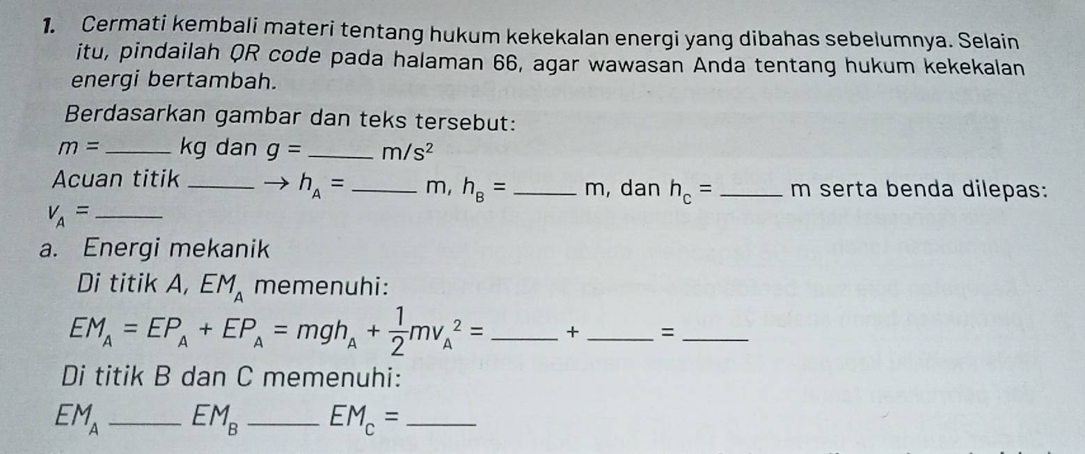 Cermati kembali materi tentang hukum kekekalan energi yang dibahas sebeiumnya. Selain 
itu, pindailah QR code pada halaman 66, agar wawasan Anda tentang hukum kekekalan 
energi bertambah. 
Berdasarkan gambar dan teks tersebut:
m= _ kg dan g= _  m/s^2
Acuan titik_ __ m, dan h_c= _
m, h_B=
h_A= m serta benda dilepas: 
_ v_A=
a. Energi mekanik 
Di titik A, EM_A memenuhi:
EM_A=EP_A+EP_A=mgh_A+ 1/2 mv_A^(2= _ 
_+ 
_= 
Di titik B dan C memenuhi:
EM_A) _ 
_ EM_B
_ EM_c=