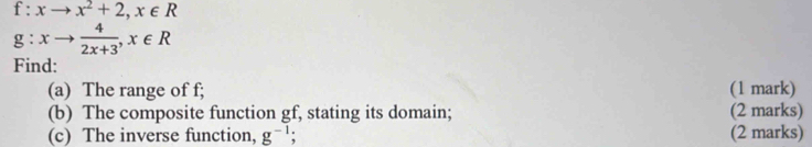 f:xto x^2+2, x∈ R
g:xto  4/2x+3 , x∈ R
Find:
(a) The range of f; (1 mark)
(b) The composite function gf, stating its domain; (2 marks)
(c) The inverse function, g^(-1) (2 marks)