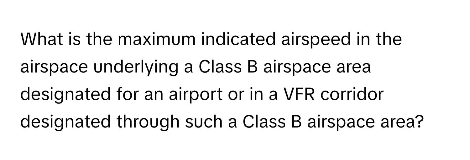 What is the maximum indicated airspeed in the airspace underlying a Class B airspace area designated for an airport or in a VFR corridor designated through such a Class B airspace area?