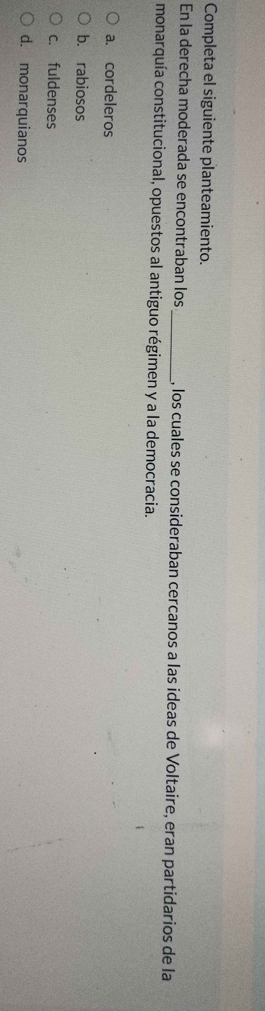 Completa el siguiente planteamiento.
En la derecha moderada se encontraban los , los cuales se consideraban cercanos a las ideas de Voltaire, eran partidarios de la
monarquía constitucional, opuestos al antiguo régimen y a la democracia.
a. cordeleros
b. rabiosos
c. fuldenses
d. monarquianos