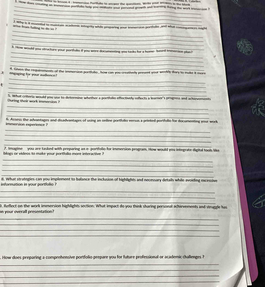 Reter to lesson 4 : Immersion Portfolio to answer the questions. Write your answers in the blank 
_1. How does creating an immersion portfolid help you evaluate your personal growth and learning during the work immersion i 
_ 
_ 
_ 
_ 
2.Why is it essential to maintain academic integrity while preparing your immersion portfolio ,and what consequences might 
arise from failing to do so ? 
_ 
_ 
_ 
_ 
3. How would you structure your portfolio if you were documenting you tasks for a home- based immersion plan? 
_ 
_ 
_ 
4. Given the requirements of the immersion portfolio , how can you creatively present your weekly diary to make it more 
_ 
engaging for your audience? 
_ 
_ 
_ 
5. What criteria would you use to determine whether a portfolio effectively reflects a learner's progress and achievements 
During their work immersion ? 
_ 
_ 
_ 
6. Assess the advantages and disadvantages of using an online portfolio versus a printed portfolio for documenting your work 
immersion experience ? 
_ 
_ 
_ 
_ 
7. Imagine you are tasked with preparing an e- portfolio for immersion program. How would you integrate digital tools like 
blogs or videos to make your portfolio more interactive ? 
_ 
_ 
_ 
_ 
8. What strategies can you implement to balance the inclusion of highlights and necessary details while avoiding excessive 
information in your portfolio ? 
_ 
_ 
_ 
9. Reflect on the work immersion highlights section: What impact do you think sharing personal achievements and struggle has 
on your overall presentation? 
_ 
_ 
_ 
_ 
. How does preparing a comprehensive portfolio prepare you for future professional or academic challenges ? 
_ 
_ 
_ 
_