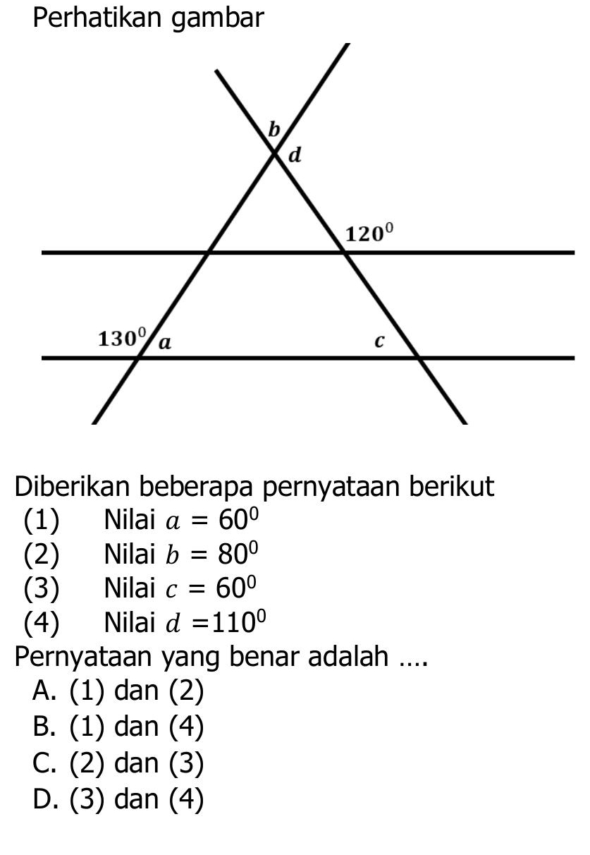 Perhatikan gambar
Diberikan beberapa pernyataan berikut
(1) Nilai a=60°
(2) Nilai b=80°
(3) Nilai c=60°
(4) Nilai d=110°
Pernyataan yang benar adalah ....
A. (1) dan (2)
B. (1) dan (4)
C. (2) dan (3)
D. (3) dan (4)