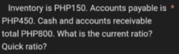 Inventory is PHP150. Accounts payable is *
PHP450. Cash and accounts receivable 
total PHP800. What is the current ratio? 
Quick ratio?