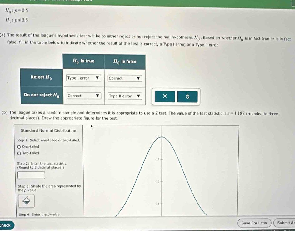 H_0:p=0.5
H_1:p!= 0.5
(a) The result of the league's hypothesis test will be to either reject or not reject the null hypothesis, H_0. Based on whether H_0 is in fact true or is in fact
false, fill in the table below to indicate whether the result of the test is correct, a Type I error, or a Type II error.
×
(b) The league takes a random sample and determines it is appropriate to use a Z test. The value of the test statistic is z=1.187 (rounded to three
decimal places). Draw the appropriate figure for the test.
Standard Normal Distribution
0 1
Step 1: Select one-tailed or two-tailed.
One-tailed
Two-tailed
0.3
Step 2: Enter the test statistic.
(Round to 3 decimal places.)
0 2
Step 3: Shade the area represented by
the p-value.
0.1
Step 4: Enter the p-value.
Check Save For Later Submit As