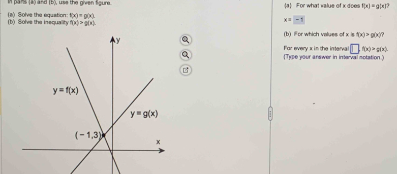 In parts (a) and (b), use the given figure. (a) For what value of x does f(x)=g(x) ?
(a) Solve the equation: f(x)=g(x). x=-1
(b) Solve the inequality f(x)>g(x).
(b) For which values of x is f(x)>g(x) ?
For every x in the interval □ ,f(x)>g(x).
(Type your answer in interval notation.)