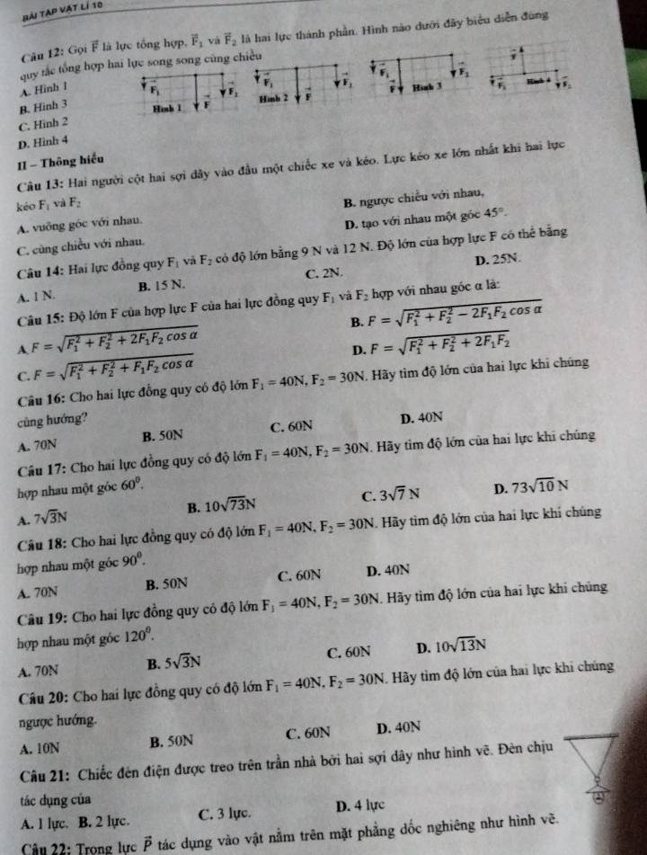 Bài tạp vật lí 10
Câu 12: Gọi vector F là lực tổng hợp, vector F_1 và vector F_2 là hai lực thành phần. Hình nào dưới đây biểu diễn đùng
quy tắc tổng hợp hai lực song song cũng chiều
1
F yF_1F_2
A. Hinh 1
F_2
B. Hinh 3 F_1 F_2 Hình 2 i F Hinh 3 F_1.
Hình 1
C. Hinh 2 F
D. Hình 4
1I - Thông hiếu
Câu 13: Hai người cột hai sợi dây vào đầu một chiếc xe và kéo. Lực kéo xe lớn nhất khi hai lực
kéo F_1 và F_2
A. vuỡng góc với nhau. B. ngược chiều với nhau,
C. cùng chiều với nhau. D. tạo với nhau một gốc 45°.
Câu 14: Hai lực đồng quy F_1 và F_2 đcó độ lớn bằng 9 N và 12 N. Độ lớn của hợp lực F có thể bằng
A. 1 N. B. 15 N. C. 2N. D. 25N.
Câu 15: Độ lớn F của hợp lực F của hai lực đồng quy F_1 và F_2 hợp với nhau góc α là:
B. F=sqrt (F_1)^2+F_2^(2-2F_1)F_2cos alpha 
A F=sqrt (F_1)^2+F_2^(2+2F_1)F_2cos alpha 
D. F=sqrt (F_1)^2+F_2^(2+2F_1)F_2
C. F=sqrt (F_1)^2+F_2^(2+F_1)F_2cos alpha 
Câu 16: Cho hai lực đồng quy có độ lớn F_1=40N,F_2=30N Hãy tìm độ lớn của hai lực khi chúng
cùng hướng?
A. 70N B. 50N C. 60N D. 40N
Câu 17: Cho hai lực đồng quy có độ lớn F_1=40N,F_2=30N Hãy tìm độ lớn của hai lực khi chúng
hợp nhau một góc 60^0.
B. 10sqrt(73)N
C. 3sqrt(7)N D. 73sqrt(10)N
A. 7sqrt(3)N
Câu 18: Cho hai lực đồng quy có độ lớn F_1=40N,F_2=30N. Hãy tìm độ lớn của hai lực khi chúng
hợp nhau một góc 90^0.
A. 70N B. 50N C. 60N D. 40N
Câu 19: Cho hai lực đồng quy có độ lớn F_1=40N,F_2=30N. Hãy tìm độ lớn của hai lực khi chúng
hợp nhau một góc 120°.
A. 70N B. 5sqrt(3)N C. 60N D. 10sqrt(13)N
Câu 20: Cho hai lực đồng quy có độ lớn F_1=40N,F_2=30N Hãy tìm độ lớn của hai lực khi chúng
ngược hướng.
A. 10N B. 50N C. 60N D. 40N
Câu 21: Chiếc đên điện được treo trên trần nhà bởi hai sợi dây như hình vẽ. Đèn chịu
tác dụng của
A. 1 lực. B. 2 lực. C. 3 lực. D. 4 lực
Câu 22: Trong lực vector P tác dụng vào vật nằm trên mặt phẳng dốc nghiêng như hình về.
