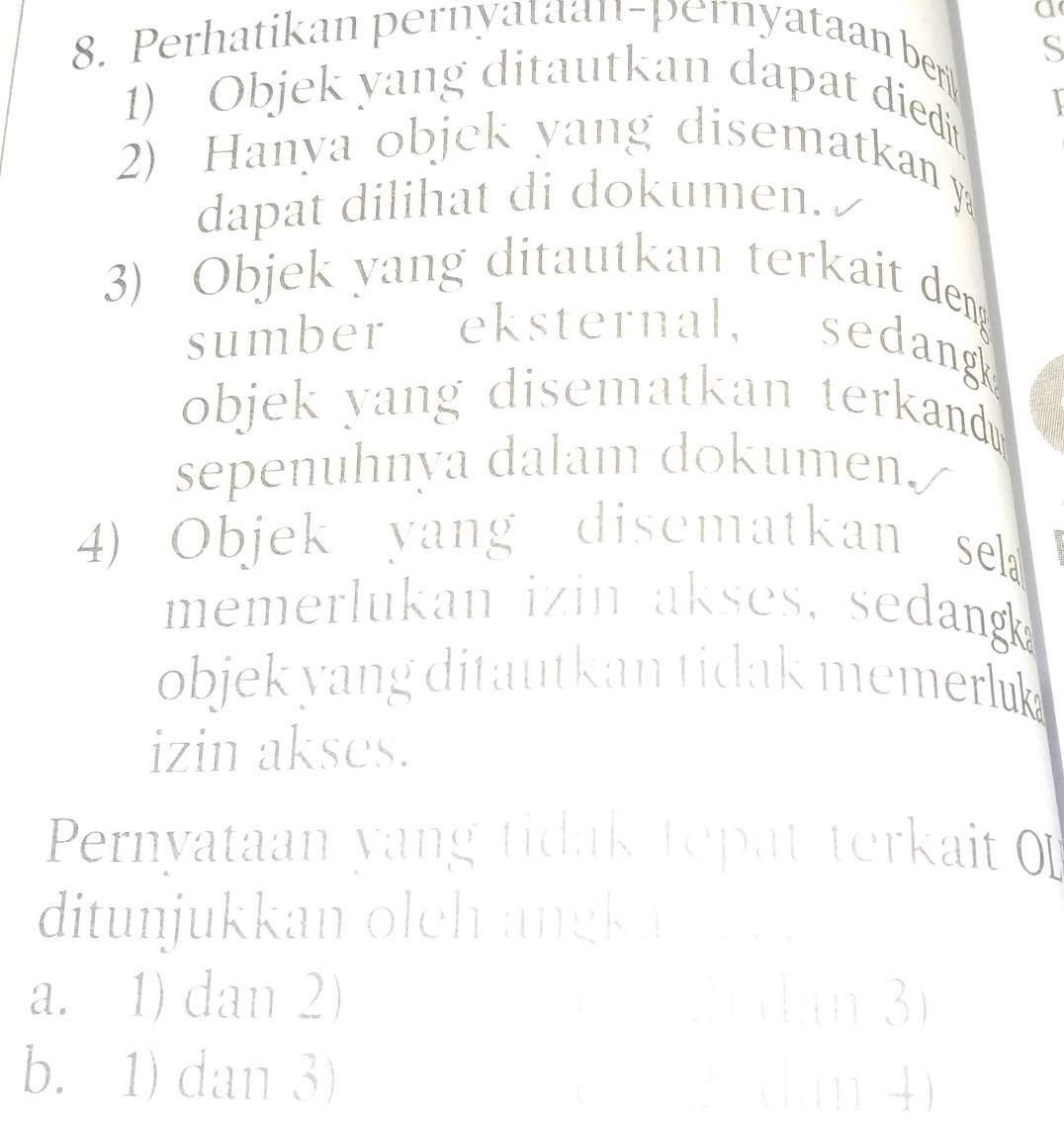 a
8. Perhatikan pernyataan-pernyataan ber S
1) Objek yang ditautkan dapat diedi
2) Hanya objek yang disematkan y
dapat dilihat di dokumen.
3) Objek yang ditautkan terkait den
sumber eksternal, sedang
objek yang disematkan terkand .
sepenuhnya dalam dokumen./
4) Objek yang disematkan sek 
memerlukan izin akses, sedang
objek yang ditautkan tidak memerluk 
izin akses.
Pernyataan yang tidak tepat terkait 
ditunjukkan olch angka n
a. 1) dan 2) □ dan 3
b. 1) dan 3) □  dàn 4)