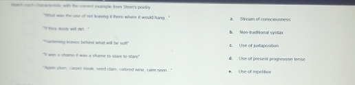 Match each chanicteristic with the conect example from Stern's pootry
"What was the use of not leaving it there where it would hang . '' Stream of conscinusnes
``l they dundy will dirl . '' b. Non-traditonal syntæ
" Hardening leaves behind what will be sof?" € Use of juxtaposition
`I was a shame i was a shame to slare to stare " d. Use of present progressive fense
"Apple plum, carpet strak, seed clam, colored wine, calm seen.." * Use of repetition