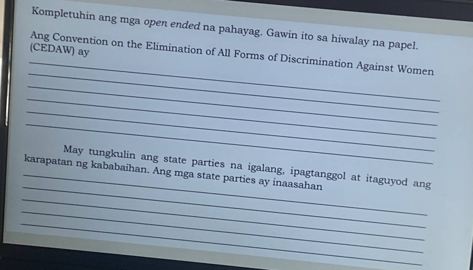 Kompletuhin ang mga open ended na pahayag. Gawin ito sa hiwalay na papel. 
_ 
(CEDAW) ay 
_ 
Ang Convention on the Elimination of All Forms of Discrimination Against Women 
_ 
_ 
_ 
_ 
_ 
May tungkulin ang state parties na igalang, ipagtanggol at itaguyod ang 
_karapatan ng kababaihan. Ang mga state parties ay inaasahan 
_ 
_ 
_