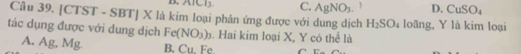 AlCl3. C. AgNO_3.
D. CuSO_4
Câu 39. [CTST - SBT] X là kim loại phản ứng được với dung dịch H_2SO_4 loãng, Y là kim loại
tác dụng được với dung dịch Fe(NO_3)_3. Hai kim loại X, Y có thể là
A. Ag, Mg. u.u Fe
B.