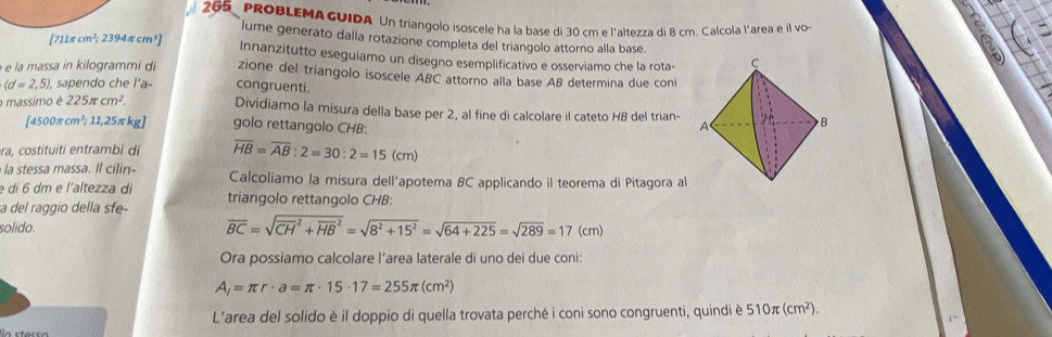 265 PROBLEMAGUIDA Un triangolo isoscele ha la base di 30 cm e l'altezza di 8 cm. Calcola l'area e il vo 
a 
lume generato dalla rotazione completa del triangolo attorno alla base
[711π cm^2;2394π cm^3] Innanzitutto eseguiamo un disegno esemplificativo e osserviamo che la rota- 
e la massa in kilogrammi di zione del triangolo isoscele ABC attorno alla base AB determina due coni
(d=2,5) , sapendo che l'a- congruenti. 
massimo é 225π cm^2. Dividiamo la misura della base per 2, al fine di calcolare il cateto HB del trian-
45 00π cm³; 11,25π kg ] golo rettangolo CHB: 
era, costituiti entrambi di overline HB=overline AB:2=30:2=15(cm)
la stessa massa. Il cilin- Calcoliamo la misura dell’apotema BC applicando il teorema di Pitagora al 
e di 6 dm e l'altezza di 
a del raggio della sfe- triangolo rettangolo CHB:
overline BC=sqrt (overline CH)^2+overline (HB)^2=sqrt(8^2+15^2)=sqrt(64+225)=sqrt(289)=17
solido. (cm) 
Ora possiamo calcolare l’area laterale di uno dei due coni:
A_l=π r· a=π · 15· 17=255π (cm^2)
L’area del solido è il doppio di quella trovata perché i coni sono congruenti, quindi è 510π (cm^2).