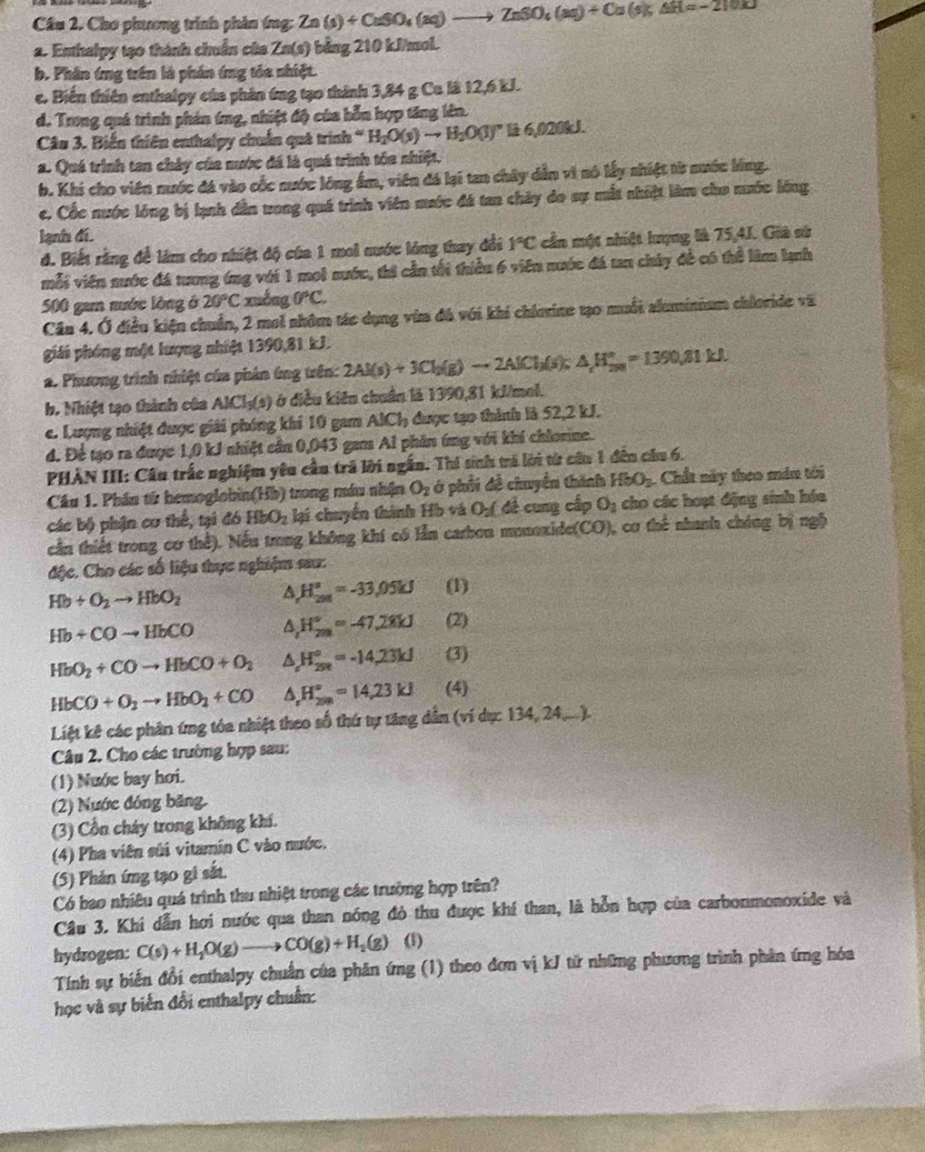 Cầu 2. Chơ phương trình phản ứng: Zn(s)+CuSO_4(aq)to ZnSO_4(aq)+Cu(s);△ H=-210J
2. Enthalpy tạ0 thành chuẩn của Zn( (s) bảng 210 kJ/mol.
b. Phân ứng trên là phần ứng tỏa nhiệt.
c. Biến thiên enthalpy của phân ứng tạo thành 3,84 g Ca l8 12,6 kJ.
d. Trong quá trình phản ứng, nhiệt độ của bỗn hợp tăng lên.
Câu 3. Biến thiên enthalpy chuẩn quá trình H_2O(s)to H_2O(l) B 6,020kJ.
a. Quá trình tan chảy của nước đá là quá trình tóa nhiệt.
b. Khi cho viên nước đá vào cốc nước lông ẩm, viên đá lại tan chây dẫn vì nó lấy nhiệt từ nước lóng.
c. Cốc nước lóng bị lạnh dân ưong quá trình viên mước đá tan chây do sự mắt nhiệt làm cho nước lóng
lạnh đí.
đ. Biết rằng để làm cho nhiệt độ của 1 moi nước lóng thay đổi 1°C cần một nhiệt hượng là 75,4J. Giả sử
mỗi viên nước đá tương ứng với 1 moi sước, thi cần tối thiểu 6 viên nước đá tan chây để có thể làm kạnh
500 gam mước lòng ở 20°C xuống 0°C.
Cầu 4. Ở điều kiện chuẩn, 2 mel nhôm tác dụng vừa đá với khí chierine tạo muối aluminium chloride và
giải phóng một lượng nhiệt 1390,81 kJ.
a. Phương trình nhiệt của phản ứng trên: 2Al(s)+3Cl_2(g)to 2AlCl_3(s);△ H_(250)°=1390.81kJ.
b. Nhiệt 1ạ0 thành của AlCl_3(s) ở điều kiên chuẩn là 1390,81 kJ/mol.
c. Lượng nhiệt được giải phóng khí 10 gam AICI_3 được tạo thình là 52,2 kJ.
d. Để tạo ra được 1,0 kJ nhiệt cần 0,043 gam Al phần ứng với khi chlonine.
PHẢN III: Câu trắc nghiệm yêu cầu trã lời ngắn. Thi sinh tà lới từ cần 1 đến câu 6.
Cầu 1. Phần tử hemoglobin(Hb) trong máu nhận O_2 ở phối đề chuyển thình HbO_3 Chất này theo máu tôi
các bộ phận cơ thể, tại đó HbO_2 lại chuyển thành Hồ và O_2( đề cung cấp O_2 cho các hoạt động sinh hóa
cần thiết trong cơ thể). Nếu trong không khí có lẫn carbon monoxide(CO), cơ thể nhanh chúng bị ngô
độc. Cho các số liệu thực nghiệm sau:
Hb+O_2to HbO_2
a H_(208)°=-33,05kJ (1)
Hb+COto HbCO a H_(2m)°=-47,28kJ (2)
HbO_2+COto HbCO+O_2 △ H_(25R)°=-14.23kJ (3)
HbCO+O_2to HbO_2+CO △ _fH_(200)°=14,23kJ (4)
Liệt kê các phân ứng tóa nhiệt theo số thứ tự tăng dẫn (ví dụ: 134, 24,...).
Câu 2. Cho các trường hợp sau:
(1) Nước bay hơi.
(2) Nước đóng băng.
(3) Cổn cháy trong không khí.
(4) Pha viên sửi vitamin C vào nước.
(5) Phản ímg tạo gi sắt.
Có bao nhiêu quá trình thu nhiệt trong các trường hợp trên?
Câu 3. Khi dẫn hơi nước qua than nóng đô thu được khí than, là hỗn hợp của carbonmonoxide và
hydrogen: C(s)+H_2O(g)to CO(g)+H_2(g) (1)
Tính sự biến đổi enthalpy chuẩn của phân ứng (1) theo đơn vị kJ từ những phương trình phản ứng hóa
học và sự biển đổi enthalpy chuẩn: