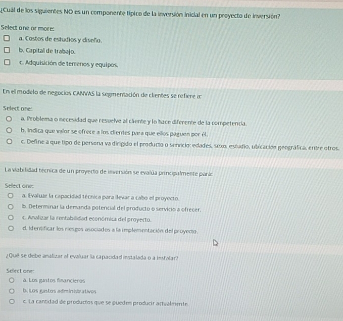 Cuál de los siguientes NO es un componente típico de la inversión inicial en un proyecto de inversión?
Select one or more:
a. Costos de estudios y diseño.
b. Capital de trabajo.
c. Adquisición de terrenos y equipos.
En el modelo de negocios CANVAS la segmentación de clientes se refiere a
Select one:
a. Problema o necesidad que resuelve al cliente y lo hace diferente de la competencia.
b. Indica que valor se ofrece a los clientes para que ellos paguen por él.
c. Define a que tipo de persona va dirigido el producto o servicio: edades, sexo, estudio, ubicación geográfica, entre otros.
La viabilidad técnica de un proyecto de inversión se evalúa principalmente parac
Select one:
a. Evaluar la capacidad técnica para ilevar a cabo el proyecto.
b. Determinar la demanda potencial del producto o servicio a ofrecer.
c. Analizar la rentabilidad económica del proyecto.
d. Identificar los riesgos asociados a la implementación del proyecto.
¿Qué se debe analizar al evaluar la capacidad instalada o a instalar?
Select one:
a. Los gastos financieros
b. Los gastos administrativos
c. La cantidad de productos que se pueden producir actualmente