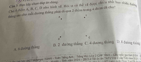 Bạn hãy chọn dáp án dúng.
Cho 4 điểm A, B, C. D như hình về. Hói ta có thể về được nhiều nhất bao nhiều đường
tháng sao cho mỗi dường thắng phải di qua 2 điểm trong 4 điểm dã cho?
D
C
A. 6 đường thăng B. 2 đường thắng C. 4 dường thắng D. 8 đường tháng
* T DAC BIET Violympic TOAN - Toán Tiếng Anh - Tiếng Việt Lép 2 CAP TÍNH - Cặp quốc gia năm 2024 -2
Huyen - Tính năm 2024 - 2025 # Đề ôn thị TNTV tớp 2 cập Tính nam 2024 -
R T hang ngà y lo àn 2 v a M