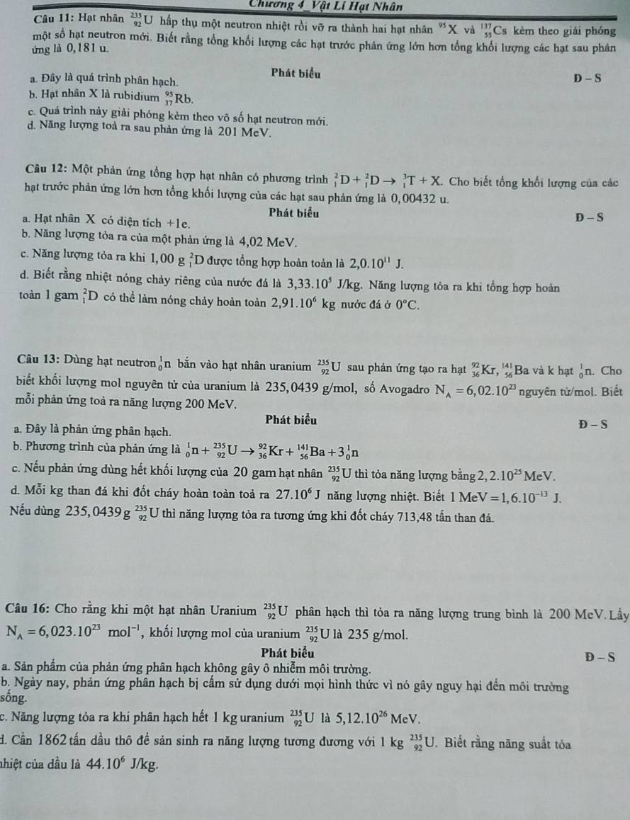 Chương 4 _Vật Lí Hạt Nhân
Câu 11: Hạt nhân beginarrayr 235 92endarray U hấp thụ một neutron nhiệt rồi vỡ ra thành hai hạt nhân "X và beginarrayr 137 55endarray Cs kèm theo giải phóng
một số hạt neutron mới. Biết rằng tổng khối lượng các hạt trước phản ứng lớn hơn tổng khổi lượng các hạt sau phản
ứng là 0,181 u.
Phát biểu
a. Đây là quá trình phân hạch.
D-S
b. Hạt nhân X là rubidium beginarrayr 95 37endarray Rb.
c. Quá trình này giải phóng kèm theo vô số hạt neutron mới.
d. Năng lượng toà ra sau phản ứng là 201 MeV.
Câu 12: Một phản ứng tổng hợp hạt nhân có phương trình _1^(2D+_1^2Dto _1^3T+X. Cho biết tổng khối lượng của các
hạt trước phản ứng lớn hơn tổng khối lượng của các hạt sau phản ứng là 0,00432 u.
Phát biểu
a. Hạt nhân X có diện tích +1e.
D-S
b. Năng lượng tỏa ra của một phản ứng là 4,02 MeV.
c. Năng lượng tỏa ra khi 1,00 g beginarray)r 2 1endarray D được tổng hợp hoàn toàn là 2,0.10^(11)J.
d. Biết rằng nhiệt nóng chảy riêng của nước đá là 3,33.10^5 J/kg. Năng lượng tỏa ra khi tổng hợp hoàn
toàn l gam _1^(2D có thể làm nóng chảy hoàn toàn 2,91.10^6)kg nước đá ở 0°C.
Câu 13: Dùng hạt neutron _0^(1n bắn vào hạt nhân uranium _(92)^(235)U sau phản ứng tạo ra hạt _(36)^(92)Kr, beginarray)r 141 * 56 endarray Ba và k hạt _0^(1n. Cho
biết khối lượng mol nguyên tử của uranium là 235,0439 g/mol, số Avogadro N_A)=6,02.10^(23)
mỗi phản ứng toả ra năng lượng 200 MeV. nguyên tử/mol. Biết
Phát biểu
D-S
a. Đây là phản ứng phân hạch.
b. Phương trình của phản ứng là _0^(1n+_(92)^(235)Uto _(36)^(92)Kr+_(56)^(141)Ba+3_0^1n
c. Nếu phản ứng dùng hết khối lượng của 20 gam hạt nhân _(92)^(235)U thì tỏa năng lượng bằng 2, 2.10^25) M_PV. 
d. Mỗi kg than đá khi đốt cháy hoàn toàn toả ra 27.10^6J năng lượng nhiệt. Biết 1 M V=1,6.10^(-13)J.
Nếu dùng 235,0439g^(235)_92 [ U thì năng lượng tỏa ra tương ứng khi đốt cháy 713,48 tấn than đá.
Câu 16: Cho rằng khi một hạt nhân Uranium _(92)^(235)U phân hạch thì tỏa ra năng lượng trung bình là 200 MeV. Lấy
N_A=6,023.10^(23)mol^(-1) , khối lượng mol của uranium _(92)^(235) J là 235g/ mol.
Phát biểu
D-S
a. Sản phẩm của phản ứng phân hạch không gây ô nhiễm môi trường.
b. Ngày nay, phản ứng phân hạch bị cẩm sử dụng dưới mọi hình thức vì nó gây nguy hại đến môi trường
sống.
c. Năng lượng tỏa ra khí phân hạch hết 1 kg uranium _(92)^(235)U là 5,12.10^(26)MeV.
d. Cần 1862 tấn dầu thô đề sản sinh ra năng lượng tương đương với 1 kg _(92)^(235)U. Biết rằng năng suất tỏa
nhiệt của dầu là 44.10^6 J/kg