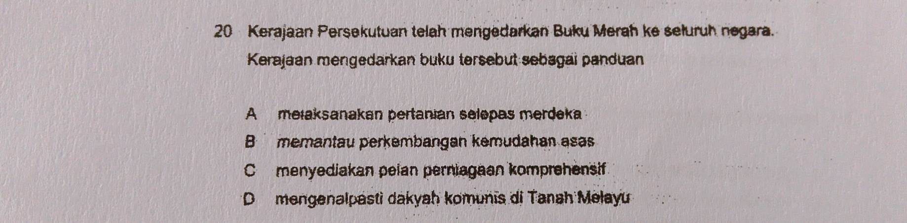 Kerajaan Persekutuan telah mengedarkan Buku Merah ke seluruh negara.
Kerajaan mengedarkan buku tersebut sebagai panduan
A mełaksanakan pertanian selepas merdeka
B memantau perkembangan kemudahan asas
C menyediakan pelan perniagaan komprehensif
* D mengenalpasti dakyah komunis di Tanah Melayu