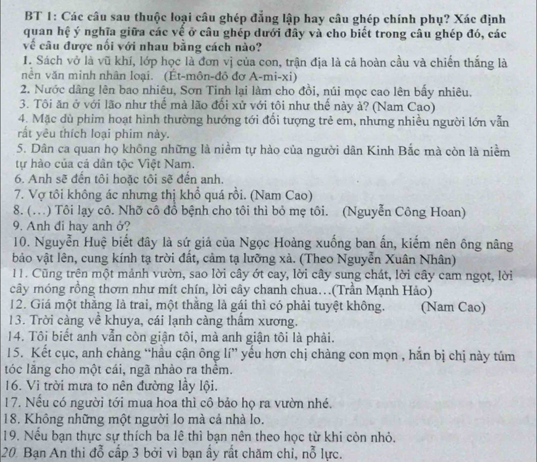 BT 1: Các câu sau thuộc loại câu ghép đẳng lập hay câu ghép chính phụ? Xác định
quan hệ ý nghĩa giữa các về ở câu ghép dưới đây và cho biết trong câu ghép đó, các
về câu được nối với nhau bằng cách nào?
1. Sách vở là vũ khí, lớp học là đơn vị của con, trận địa là cả hoàn cầu và chiến thắng là
nền văn minh nhân loại. (Ét-môn-đô đơ A-mi-xi)
2. Nước dâng lên bao nhiêu, Sơn Tinh lại làm cho đồi, núi mọc cao lên bấy nhiêu.
3. Tôi ăn ở với lão như thế mà lão đối xử với tôi như thế này à? (Nam Cao)
4. Mặc dù phim hoạt hình thường hướng tới đối tượng trẻ em, nhưng nhiều người lớn vẫn
rất yêu thích loại phim này.
5. Dân ca quan họ không những là niềm tự hào của người dân Kinh Bắc mà còn là niềm
tự hào của cá dân tộc Việt Nam.
6. Anh sẽ đến tôi hoặc tôi sẽ đến anh.
7. Vợ tôi không ác nhưng thị khổ quá rồi. (Nam Cao)
8. (...) Tôi lạy cô. Nhỡ cô đổ bệnh cho tôi thì bỏ mẹ tôi. (Nguyễn Công Hoan)
9. Anh đi hay anh ở?
10. Nguyễn Huệ biết đây là sứ giả của Ngọc Hoàng xuống ban ấn, kiếm nên ông nâng
bảo vật lên, cung kính tạ trời đất, cảm tạ lưỡng xà. (Theo Nguyễn Xuân Nhân)
11. Cũng trên một mảnh vườn, sao lời cây ớt cay, lời cây sung chát, lời cây cam ngọt, lời
cây móng rồng thơm như mít chín, lời cây chanh chua.(Trần Mạnh Hảo)
12. Giá một thằng là trai, một thằng là gái thì có phải tuyệt không. (Nam Cao)
13. Trời càng về khuya, cái lạnh càng thẩm xương.
14. Tôi biết anh vẫn còn giận tôi, mà anh giận tôi là phải.
15. Kết cục, anh chàng “hầu cận ông lí” yểu hơn chị chàng con mọn , hắn bị chị này túm
tóc lăng cho một cái, ngã nhào ra thểm.
16. Vi trời mưa to nên đường lầy lội.
17. Nếu có người tới mua hoa thì cô bảo họ ra vườn nhé.
18. Không những một người lo mà cả nhà lo.
19. Nếu bạn thực sự thích ba lê thì bạn nên theo học từ khi còn nhỏ.
20 Bạn An thi đỗ cấp 3 bởi vì bạn ấy rất chăm chỉ, nỗ lực.