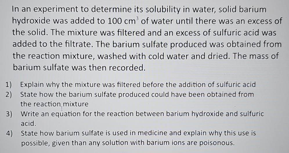 In an experiment to determine its solubility in water, solid barium 
hydroxide was added to 100cm^3 of water until there was an excess of 
the solid. The mixture was filtered and an excess of sulfuric acid was 
added to the filtrate. The barium sulfate produced was obtained from 
the reaction mixture, washed with cold water and dried. The mass of 
barium sulfate was then recorded. 
1) Explain why the mixture was filtered before the addition of sulfuric acid 
2) State how the barium sulfate produced could have been obtained from 
the reaction mixture 
3) Write an equation for the reaction between barium hydroxide and sulfuric 
acid. 
4) State how barium sulfate is used in medicine and explain why this use is 
possible, given than any solution with barium ions are poisonous.