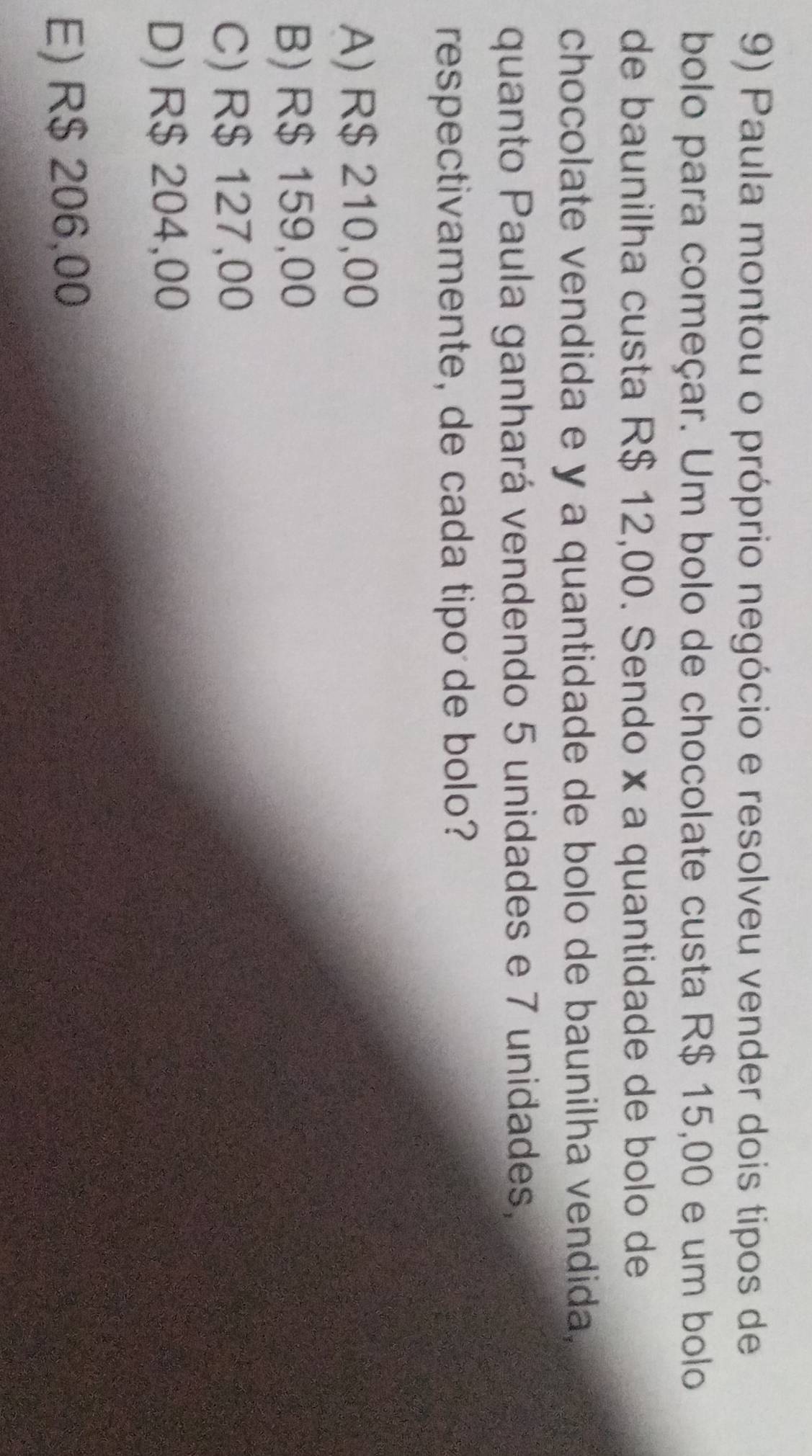 Paula montou o próprio negócio e resolveu vender dois tipos de
bolo para começar. Um bolo de chocolate custa R$ 15,00 e um bolo
de baunilha custa R$ 12,00. Sendo × a quantidade de bolo de
chocolate vendida e y a quantidade de bolo de baunilha vendida,
quanto Paula ganhará vendendo 5 unidades e 7 unidades,
respectivamente, de cada tipo de bolo?
A) R$ 210,00
B) R$ 159,00
C) R$ 127,00
D) R$ 204,00
E) R$ 206,00