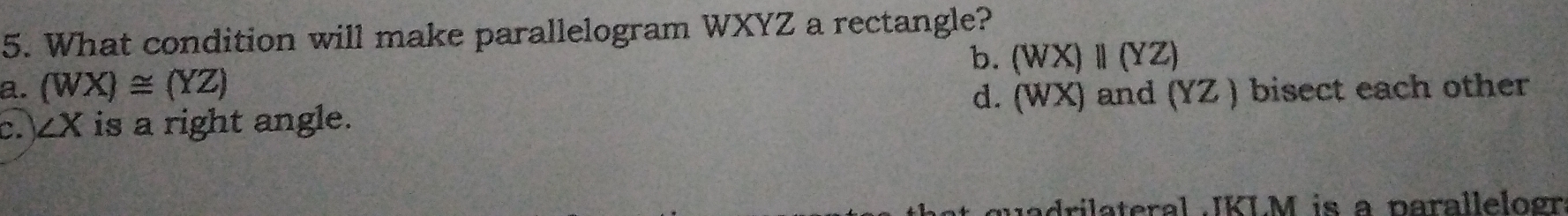 What condition will make parallelogram WXYZ a rectangle?
a. (WX)≌ (YZ) b. (WX)parallel (YZ)
d. (WX) and (YZ)
C. ∠ X is a right angle. ) bisect each other
jadrilateral JKLM is a parallelogr