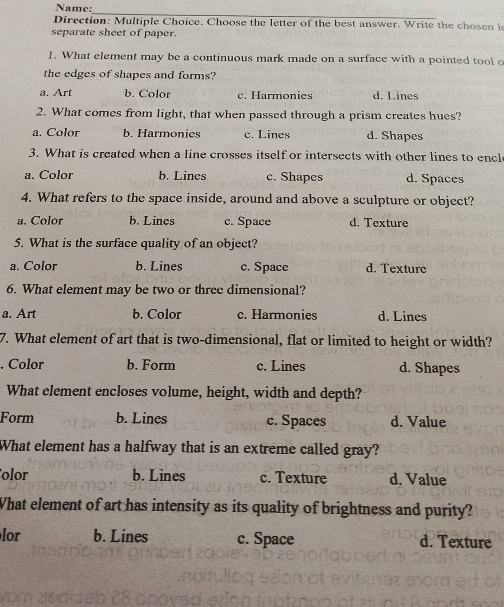 Name:
_
Direction: Multiple Choice. Choose the letter of the best answer. Write the chosen le
separate sheet of paper.
1. What element may be a continuous mark made on a surface with a pointed tool o
the edges of shapes and forms?
a. Art b. Color c. Harmonies d. Lines
2. What comes from light, that when passed through a prism creates hues?
a. Color b. Harmonies c. Lines d. Shapes
3. What is created when a line crosses itself or intersects with other lines to encl
a. Color b. Lines c. Shapes d. Spaces
4. What refers to the space inside, around and above a sculpture or object?
a. Color b. Lines c. Space d. Texture
5. What is the surface quality of an object?
a. Color b. Lines c. Space d. Texture
6. What element may be two or three dimensional?
a. Art b. Color c. Harmonies d. Lines
7. What element of art that is two-dimensional, flat or limited to height or width?. Color b. Form c. Lines d. Shapes
What element encloses volume, height, width and depth?
Form b. Lines c. Spaces d. Value
What element has a halfway that is an extreme called gray?
olor b. Lines c. Texture d. Value
What element of art has intensity as its quality of brightness and purity?
lor b. Lines c. Space d. Texture