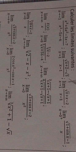 Calculer les limites suivantes :
limlimits _xto -1 (x^3+5x^2-3x-7)/x^2-5x-6 ; limlimits _xto 1 (sqrt(x+2)-sqrt(3))/x-1 ; limlimits _xto 1 (sqrt(x)+x-2)/x-1 ; limlimits _xto 0^+ (sqrt(1+sin x)-1)/x 
limlimits _xto +∈fty  E(x)/x ; limlimits _xto 8 (sqrt[3](x)-2)/sqrt[3](x+56)-4 ; limlimits _xto +∈fty  (sqrt[3](x+1)-sqrt(x+1))/sqrt[4](x+1)-sqrt(x+1) ;
limlimits _xto 0 (sqrt[3](8+x)-2)/x ; limlimits _xto -∈fty sqrt[3](2-x)-x^2; limlimits _xto 0 (sqrt(3+cos x)-2)/x^2 ;
limlimits _xto +∈fty  (sqrt(3+cos x)-2)/x^2 ; limlimits _xto 0 (2cos x^2-cos x-1)/x^2 ; limlimits _xto +∈fty sqrt[3](x^2+1)-sqrt(x)