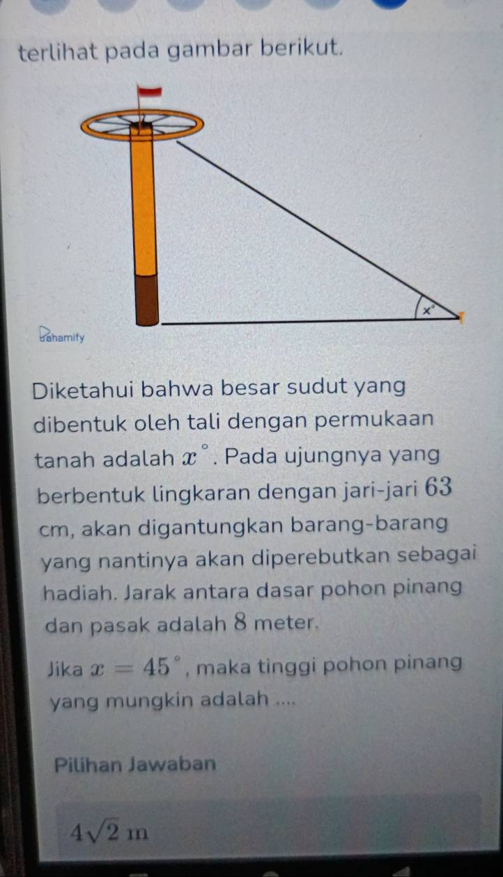 terlihat pada gambar berikut.
Diketahui bahwa besar sudut yang
dibentuk oleh tali dengan permukaan
tanah adalah x°. Pada ujungnya yang
berbentuk lingkaran dengan jari-jari 63
cm, akan digantungkan barang-barang
yang nantinya akan diperebutkan sebagai
hadiah. Jarak antara dasar pohon pinang
dan pasak adalah 8 meter.
Jika x=45° , maka tinggi pohon pinang
yang mungkin adalah ....
Pilihan Jawaban
4sqrt(2)m