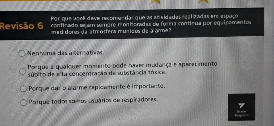 Por que você deve recomendar que as atividades realizadas em espaço
Revisão 6 confinado sejam sempre monitoradas de forma contínua por equipamentos
medidores da atmosfera munidos de alarme?
Nenhuma das alternativas.
Porque a qualquer momento pode haver mudança e aparecimento
súbito de alta concentração da substância tóxica.
Porque dar o alarme rapidamente é importante.
Porque todos somos usuários de respiradores.
Enviar
Resposta