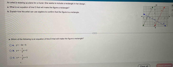 An artist is drawing up plans for a mural. She wants to include a rectangle in her design. 
a. What is an equation of line D that will make the figure a rectangle? 
b. Explain how the artist can use algebra to confirm that the figure is a rectangle. 
a. Which of the following is an equation of line D that will make the figure a rectangle?
A. y=-2x-5
B. y=- 1/3 x+2
C. y=- 1/2 x+3
1
Clear all Check answer