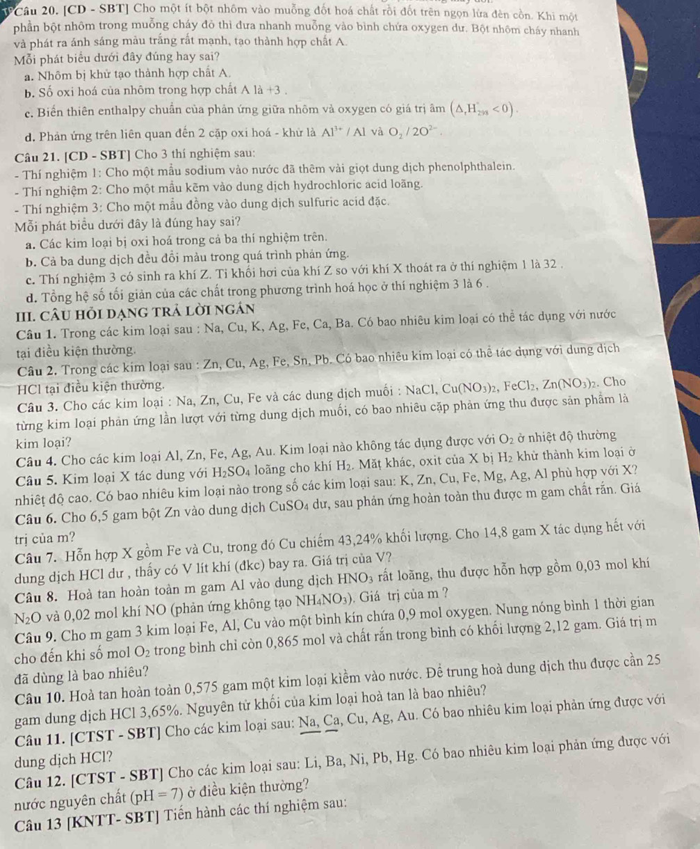 TF Câu 20. [CD - SBT] Cho một ít bột nhôm vào muỗng đốt hoá chất rồi đốt trên ngọn lửa đèn cồn. Khi một
phần bột nhôm trong muỗng cháy đỏ thì đưa nhanh muỗng vào bình chứa oxygen dư. Bột nhôm cháy nhanh
và phát ra ánh sáng màu trắng rất mạnh, tạo thành hợp chất A.
Mỗi phát biểu dưới đây đúng hay sai?
a. Nhôm bị khử tạo thành hợp chất A.
b. Số oxi hoá của nhôm trong hợp chất Ala+3
c. Biển thiên enthalpy chuẩn của phản ứng giữa nhôm và oxygen có giá trị âm (△ ,H_298<0).
d. Phản ứng trên liên quan đến 2 cặp oxi hoá - khử là Al^(3+)/Al và O_2/2O^(2-).
Câu 21. [CD - SBT] Cho 3 thí nghiệm sau:
- Thí nghiệm 1: Cho một mẫu sodium vào nước đã thêm vài giọt dung dịch phenolphthalein.
- Thí nghiệm 2: Cho một mầu kẽm vào dung dịch hydrochloric acid loãng.
- Thí nghiệm 3: Cho một mẫu đồng vào dung dịch sulfuric acid đặc.
Mỗi phát biểu dưới đây là đúng hay sai?
a. Các kim loại bị oxi hoá trong cả ba thí nghiệm trên.
b. Cả ba dung dịch đều đồi màu trong quá trình phản ứng.
c. Thí nghiệm 3 có sinh ra khí Z. Tỉ khối hơi của khí Z so với khí X thoát ra ở thí nghiệm 1 là 32 .
d. Tổng hệ số tối giản của các chất trong phương trình hoá học ở thí nghiệm 3 là 6 .
III. CÂU hỏi dạng trả lời ngán
Câu 1. Trong các kim loại sau : Na, Cu, K, Ag, Fe, Ca, Ba. Có bao nhiêu kim loại có thể tác dụng với nước
tại điều kiện thường.
Câu 2. Trong các kim loại sau : Zn, Cu, Ag, Fe, Sn, Pb. Có bao nhiêu kim loại có thể tác dụng với dung dịch
HCl tại điều kiện thường.
Câu 3. Cho các kim loại : Na, Zn, Cu, Fe và các dung dịch muối : NaCl,Cu(NO_3)_2,FeCl_2,Zn(NO_3)_2. Cho
từng kim loại phản ứng lần lượt với từng dung dịch muối, có bao nhiêu cặp phản ứng thu được sản phẩm là
kim loại?
Câu 4. Cho các kim loại Al, Zn, Fe, Ag, Au. Kim loại nào không tác dụng được với O_2 ở nhiệt độ thường
Câu 5. Kim loại X tác dung với H_2SO_4 loãng cho khí H_2.  Mặṭ khác, oxit của X bị H_2 khử thành kim loại ở
nhiếț độ cao. Có bao nhiêu kim loại nào trong số các kim loại sau: K, Zn, Cu, Fe, Mg, Ag, Al phù hợp với X?
Câu 6. Cho 6,5 gam bột Zn vào dung dịch CuSO₄ dư, sau phản ứng hoàn toàn thu được m gam chất rắn. Giá
trị của m?
Câu 7. Hỗn hợp X gồm Fe và Cu, trong đó Cu chiếm 43,24% khối lượng. Cho 14,8 gam X tác dụng hết với
dung dịch HCl dư , thấy có V lít khí (đkc) bay ra. Giá trị của V?
Câu 8. Hoà tan hoàn toàn m gam Al vào dung dịch HNO_3 rất loãng, thu được hỗn hợp gồm 0,03 mol khí
N_2O và 0,02 mol khí NO (phản ứng không tạo NH_4NO_3) Giá trị của m  ?
Câu 9. Cho m gam 3 kim loại Fe, Al, Cu vào một bình kín chứa 0,9 mol oxygen. Nung nóng bình 1 thời gian
cho đến khi số mol O_2 trong bình chỉ còn 0,865 mol và chất rắn trong bình có khối lượng 2,12 gam. Giá trị m
đã dùng là bao nhiêu?
Câu 10. Hoà tan hoàn toàn 0,575 gam một kim loại kiểm vào nước. Để trung hoà dung dịch thu được cần 25
gam dung dịch HCl 3,65%. Nguyên tử khối của kim loại hoà tan là bao nhiêu?
Câu 11. [CTST - SBT] Cho các kim loại sau: Na, Ca, Cu, Ag, Au. Có bao nhiêu kim loại phản ứng được với
dung dịch HCl?
Câu 12. [CTST - SBT] Cho các kim loại sau: Li, Ba, Ni, Pb, Hg. Có bao nhiêu kim loại phản ứng được với
nước nguyên chất (pH=7) ở điều kiện thường?
Câu 13 [KNTT- SBT] Tiến hành các thí nghiệm sau: