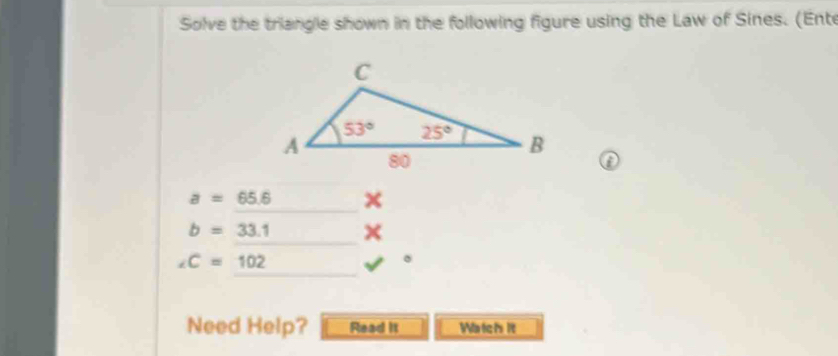 Solve the triangle shown in the following figure using the Law of Sines. (Ente
a
a=65.6
b=33.1 ×
∠ C=102
Need Help? Read it Waich it