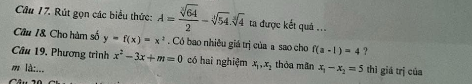 Rút gọn các biểu thức: A= sqrt[3](64)/2 -sqrt[3](54).sqrt[3](4) ta được kết quả ... 
Câu 1&. Cho hàm số y=f(x)=x^2. Có bao nhiêu giá trị của a sao cho f(a-1)=4 ? 
Câu 19. Phương trình x^2-3x+m=0 có hai nghiệm x_1, x_2 thỏa mãn 
m là:... x_1-x_2=5 thì giá trị của