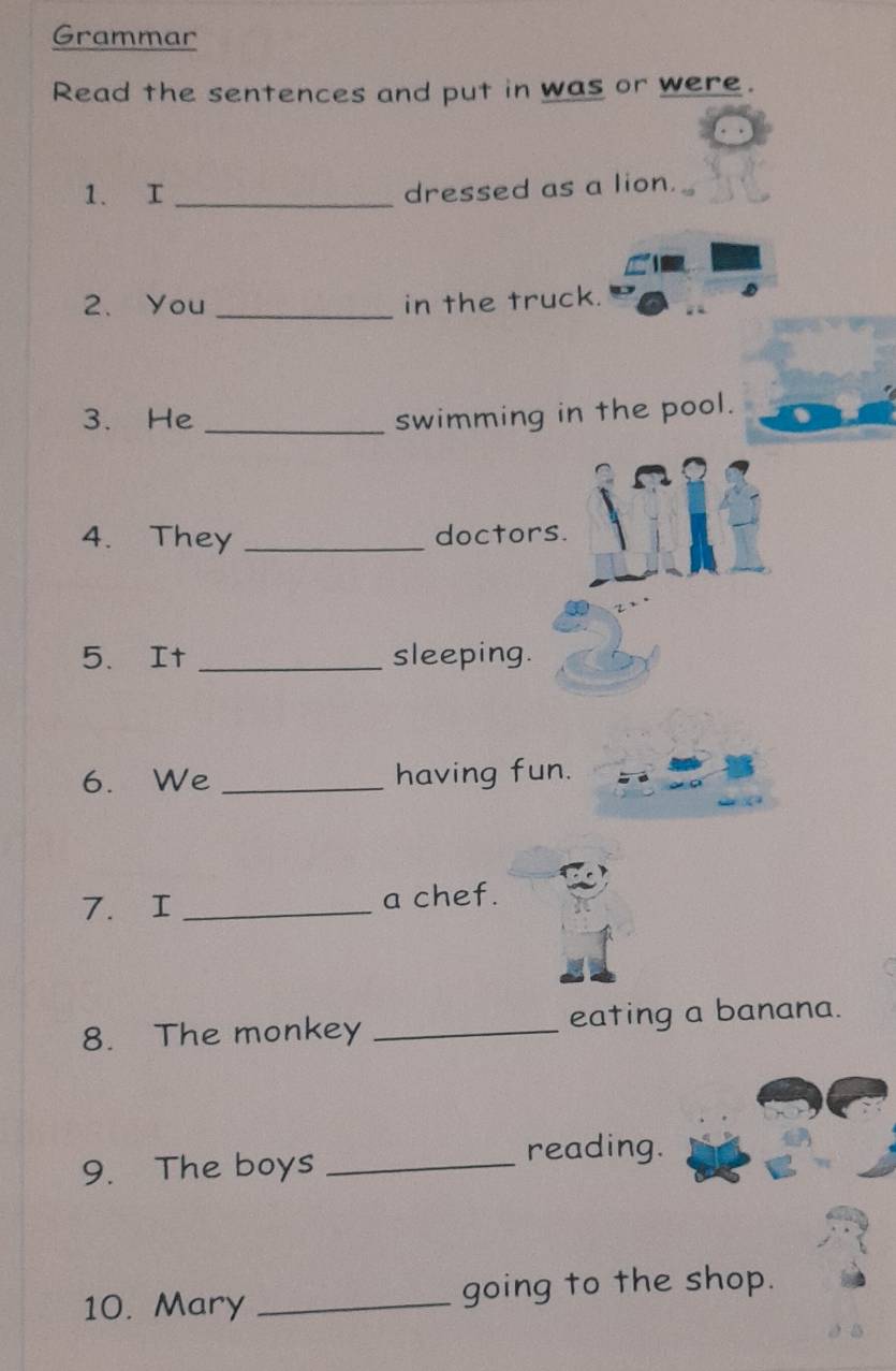 Grammar 
Read the sentences and put in was or were. 
1. I _dressed as a lion. 
2、 You _in the truck. 
3. He _swimming in the pool. 
4. They _doctors. 
5. It _sleeping. 
6. We _having fun. 
7. I _a chef. 
8. The monkey _eating a banana. 
9. The boys _reading. 
10. Mary _going to the shop.