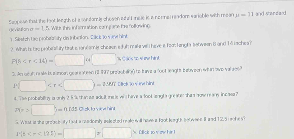 Suppose that the foot length of a randomly chosen adult male is a normal random variable with mean mu =11 and standard 
deviation sigma =1.5. With this information complete the following. 
1. Sketch the probability distribution. Click to view hint 
2. What is the probability that a randomly chosen adult male will have a foot length between 8 and 14 inches?
P(8 or □ % Click to view hint 
3. An adult male is almost guaranteed (0.997 probability) to have a foot length between what two values?
P(□ to view hint 
4. The probability is only 2.5 % that an adult male will have a foot length greater than how many inches?
P(r>□ )=0.025Click to view hint 
5. What is the probability that a randomly selected male will have a foot length between 8 and 12.5 inches?
P(8 . Click to view hint