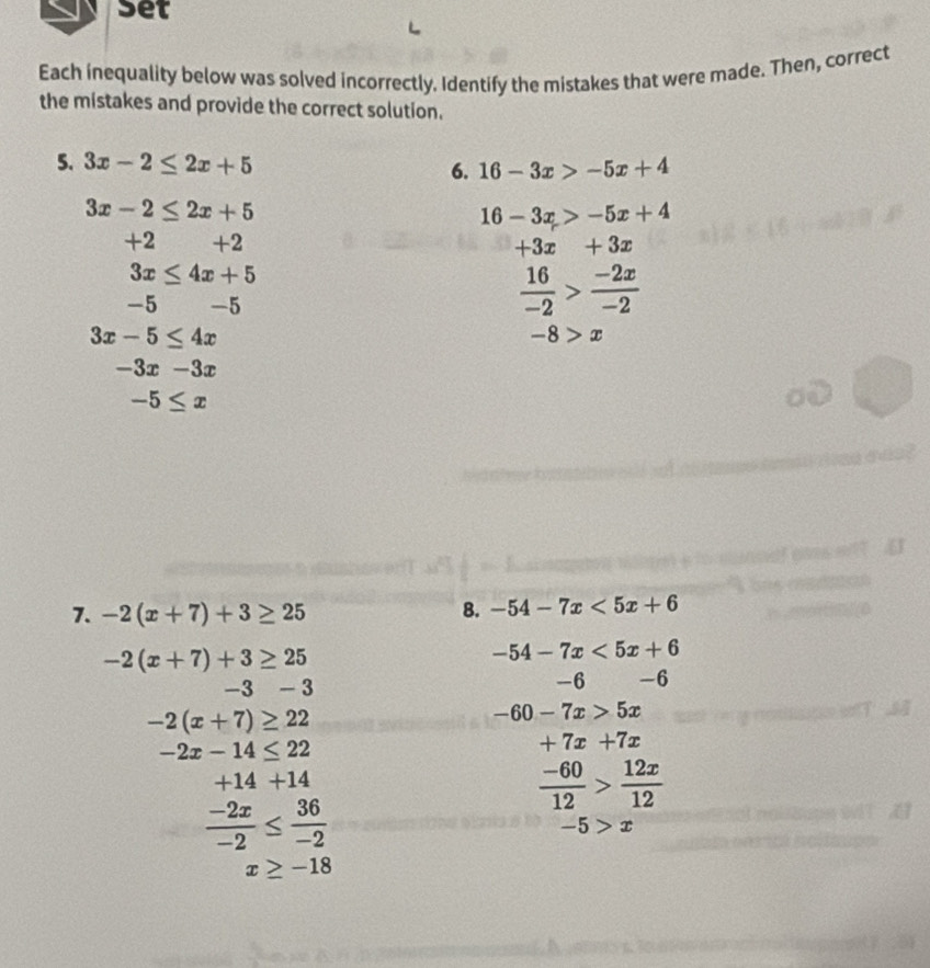 set 
Each inequality below was solved incorrectly. Identify the mistakes that were made. Then, correct 
the mistakes and provide the correct solution. 
5. 3x-2≤ 2x+5 6. 16-3x>-5x+4
3x-2≤ 2x+5
16-3x>-5x+4
+2 +2 +3x+3x
3x≤ 4x+5
-5 -5
 16/-2 > (-2x)/-2 
3x-5≤ 4x
-8>x
-3x-3x
-5≤ x
7. -2(x+7)+3≥ 25
8. -54-7x<5x+6
-2(x+7)+3≥ 25
-54-7x<5x+6
-3-3
-6 -6
-2(x+7)≥ 22
-60-7x>5x
-2x-14≤ 22
+7x+7x
+14+14
 (-60)/12 > 12x/12 
 (-2x)/-2 ≤  36/-2 
-5>x
x≥ -18