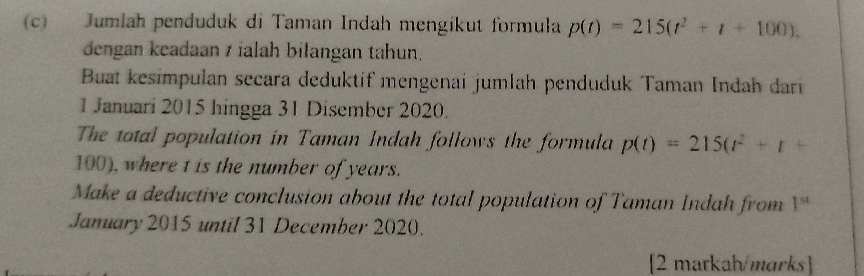 Jumlah penduduk di Taman Indah mengikut formula p(t)=215(t^2+t+100). 
dengan keadaan z ialah bilangan tahun, 
Buat kesimpulan secara deduktif mengenai jumlah penduduk Taman Indah dari 
1 Januari 2015 hingga 31 Disember 2020. 
The total population in Taman Indah follows the formula p(t)=215(t^2+t+
100), where t is the number of years. 
Make a deductive conclusion about the total population of Taman Indah from 1^(st)
January 2015 until 31 December 2020. 
[2 markah/marks]