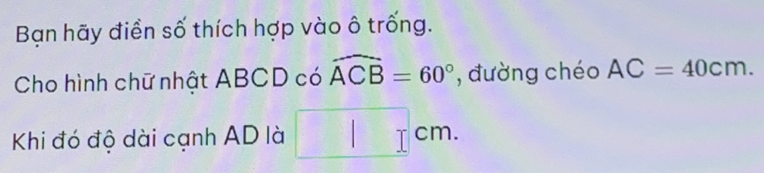 Bạn hãy điền số thích hợp vào ô trống. 
Cho hình chữ nhật ABCD có widehat ACB=60° , đường chéo AC=40cm. 
Khi đó độ dài cạnh AD là cm