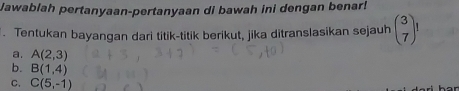 Jawablah pertanyaan-pertanyaan di bawah ini dengan benar! 
. Tentukan bayangan dari titik-titik berikut, jika ditranslasikan sejauh beginpmatrix 3 7endpmatrix
a. A(2,3)
b. B(1,4)
C. C(5,-1)