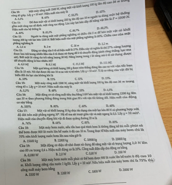 Một máy công suất 1500 W, năng một vật khết lượng 100 kỵ liên độ cao 36 m trong
1. Hiệu suất của máy là D. 65%
C. 53,3%
vòng 45 giāy, Lấy t=10m/v^2 B. 48%
Câu 11s Dể đưa một vật có khối lượng 250 lỵ lên độ cao 10 m người ta dùng một hệ thống
A. 5.3%
gồm một ròng rọc cổ định, một ròng rục động. Lúc này lực kéo dây để năng vật lên là F=1500N.
Hiệu suất của hệ thống là B. 83.3%
C. 86,7% D. 88,3%.
A. 80%
Câu 12: Người ta dùng một mặt phẳng nghiêng có chiều dài 5 m để kéo một vật có khối
lượng 300 kg với lực kéo 1200 N. Biết hiệu suất của mặt phẳng nghiêng là 80%, Chiêu cao của mặt
phẳng nghiêng là D. 1,2 m
A. 1,6 m B. 2 m C. 26 m
Câu t3 Động cơ xăng của ô tổ có hiệu suất là 27%. Điều này có nghĩa là chi 27% năng lượng
đưược lưu trữ trong nhiên liệu của ô tả được sử dụng để ô tả chuyển động (sinh cũng thắng lực ma
sát). Biết một lít xăng dự trữ năng lượng 30 MJ. Năng lượng trong 1 lit xăng mà ở tô sử dụng được
để chuyến động là bao nhiêu MJ? D. 221 MJ.
A. 8,0 Ml B. 8,1 M|| C. 11,1 MJ
Câu 14 Một quả bóng có khối lượng 200 g được nêm thẳng đứng lên cao so với vận tốc ban
đầu là 15 m/s. Nó đạt được độ cao 10 m so với vị trí ném. Lây g=10m/s^2 Tỉ lệ cơ năng của vật đã bị
biến đối đo lực cản không khi là
A. 10% B. 11% C. 12% D. 13%.
Câu 15: Một máy công suất 1500 W, năng một vật khổi lượng 100 kg lên độ cao 36 m trong
vòng 45 s. Lãy g=10m/s^2 * Hiệu suất của máy là D. 6,5%
A. 5.3% B. 45% C. 53%
Câu 16: Một động cơ có công suất tiêu thụ bằng 5 kW kéo một vật có khối lượng 1200 kg lên
cao 30 m theo phương thẳng đứng trong thời gian 90 s với vận tốc không đối. Hiệu suất của động
cơ này bằng
A. 100% B. 80% C. 60% D. 40%
Câu 17: Một vật có khối lượng 10 kg chịu tác dụng của một lực kéo 80 N có phương hợp với
độ dời trên mặt phẳng ngang 30° s. Hệ số ma sát trượt giữa vật và mặt ngang là 0,3. Lấy s=10m/s^2.
Hiệu suất của chuyển động khi vật đi được quảng đường 20 m là
A. 74% B. 68% C. 85% D. 80%
Câu 18: Một máy bơm nước, nếu tốn hao quá trình bơm là không đáng kế thì mỗi phút có
thể bơm được 900 lít nước lên bể nước ở độ cao 10 m. Trong thực tế hiệu suất của máy bơm chí là
70% nên khối lượng nước bơm lên sau nữa giờ là
A. 15600 kg B. 12800 kg C. 18900 kg D. 23000 kg
Câu 19:  Một động cơ điện cỡ nhỏ được sử dụng đế năng một vật có trọng lượng 2,0 N lên
cao 80 cm trong 0,4 s. Hiệu suất động cơ là 20%. Công suất điện cấp cho động cơ bằng
A. 0,080 W B. 2,0 W C. 0,30 W D. 200 W
Câu 20: Một máy bơm nước mỗi phát có thể bơm được 900 lit nước lên bể nước ở độ cao 10
m. Khối lượng riêng của nước 1 kg/lít. Lấy g=10m/s^2 1 Nếu hiệu suất của máy bom chỉ là 75% thì
công suất máy bơm bằng
A. 1500 W B. 1200 W C. 1800 W D. 2000 W
_