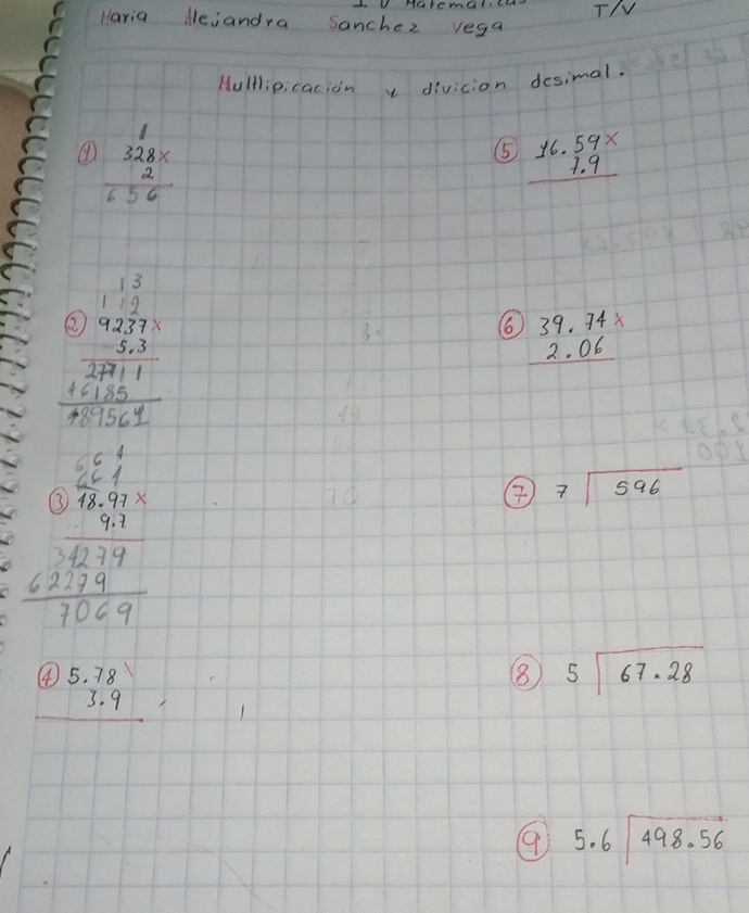 Haremalc T/V 
Haria iejandra Sanchez vega 
Hulllipicacion y divicion desimal. 
④ beginarrayr 328*  2 656endarray
⑤ beginarrayr 16.59*  1.9 hline endarray
beginarrayr 13 112 9227*  endarray
beginarrayr 0)9237*  -5,3 hline 2771 +6135 hline +61561endarray
66 beginarrayr 39.74*  2.06 hline endarray
beginarrayr 6beginarrayr 5frac 57.66.67163241009 hline 1059endarray 
② beginarrayr  7encloselongdiv 596endarray
beginarrayr 4)5.78 3.9 hline endarray
8 beginarrayr 5encloselongdiv 67.28endarray
9 beginarrayr 5.6encloselongdiv 498.56endarray