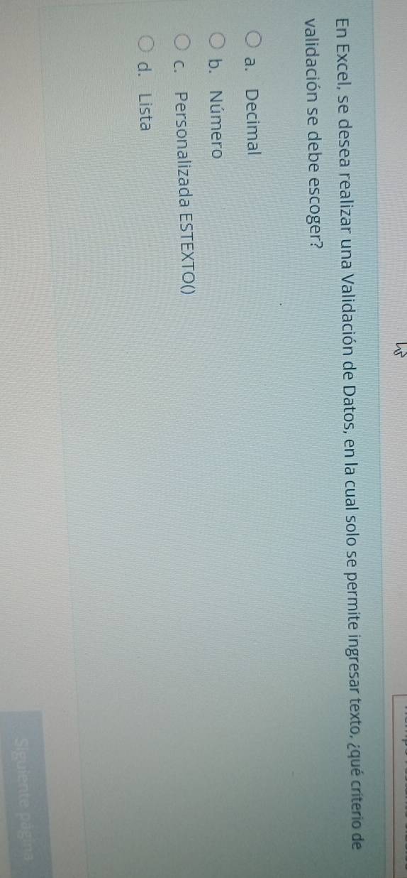 En Excel, se desea realizar una Validación de Datos, en la cual solo se permite ingresar texto, ¿qué criterio de
validación se debe escoger?
a. Decimal
b. Número
c. Personalizada ESTEXTO()
d. Lista
Siguiente página