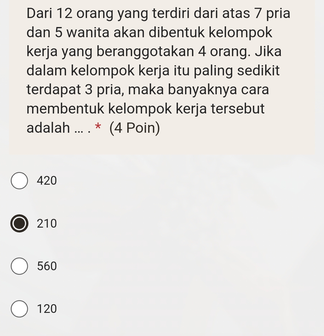 Dari 12 orang yang terdiri dari atas 7 pria
dan 5 wanita akan dibentuk kelompok
kerja yang beranggotakan 4 orang. Jika
dalam kelompok kerja itu paling sedikit
terdapat 3 pria, maka banyaknya cara
membentuk kelompok kerja tersebut
adalah ... . * (4 Poin)
420
210
560
120