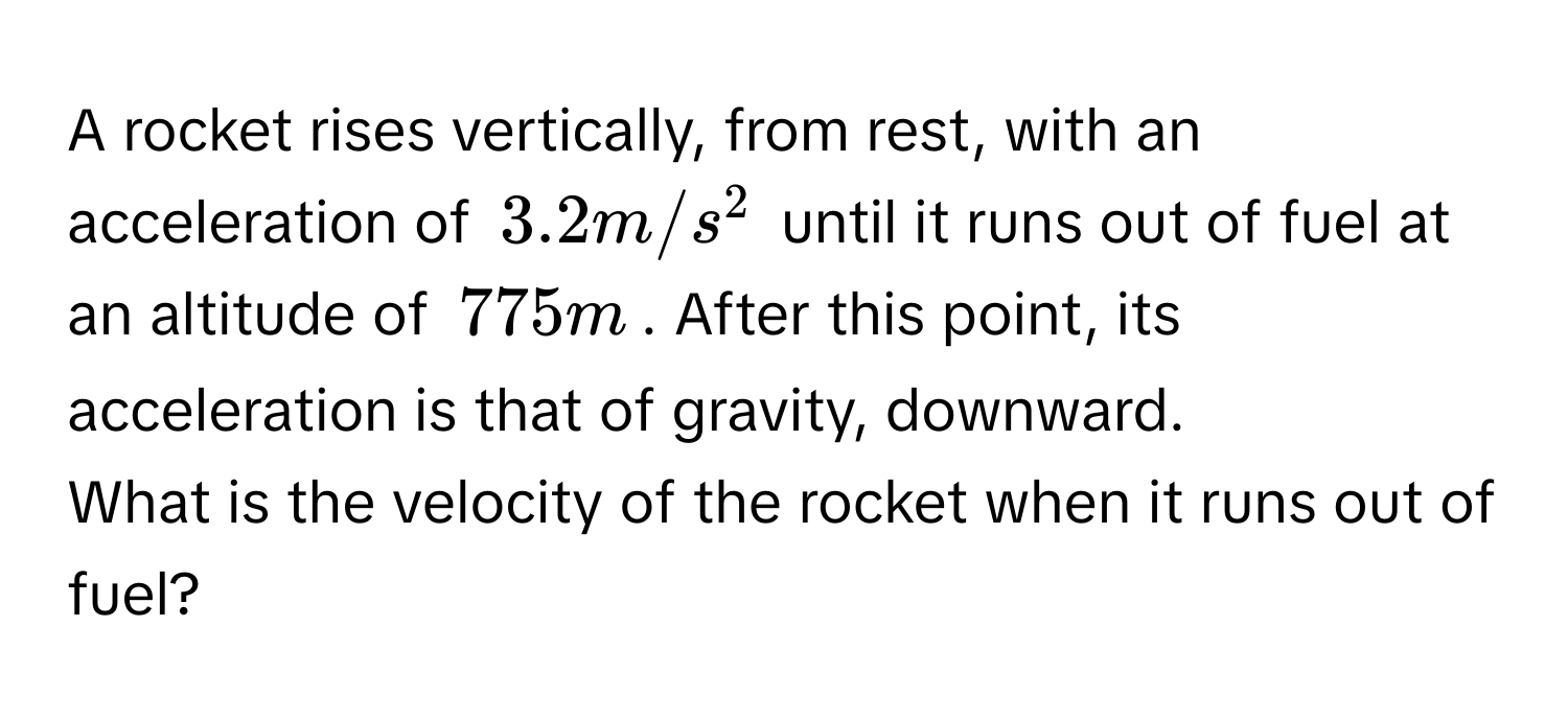 A rocket rises vertically, from rest, with an acceleration of $3.2 m/s^2$ until it runs out of fuel at an altitude of $775 m$. After this point, its acceleration is that of gravity, downward. 
What is the velocity of the rocket when it runs out of fuel?