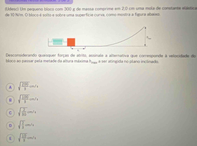 (Udesc) Um pequeno bloco com 300 g de massa comprime em 2,0 cm uma mola de constante elástica
de 10 N/m. O bloco é solto e sobre uma superfície curva, como mostra a figura abaixo.
Desconsiderando quaisquer forças de atrito, assinale a alternativa que corresponde à velocidade do
bloco ao passar pela metade da altura máxima h_max a ser atingida no plano inclinado.
A sqrt(frac 200)3cm/s
B sqrt(frac 100)3cm/s
C sqrt(frac 2)30cm/s
D sqrt(frac 2)3cm/s
E sqrt(frac 10)3cm/s