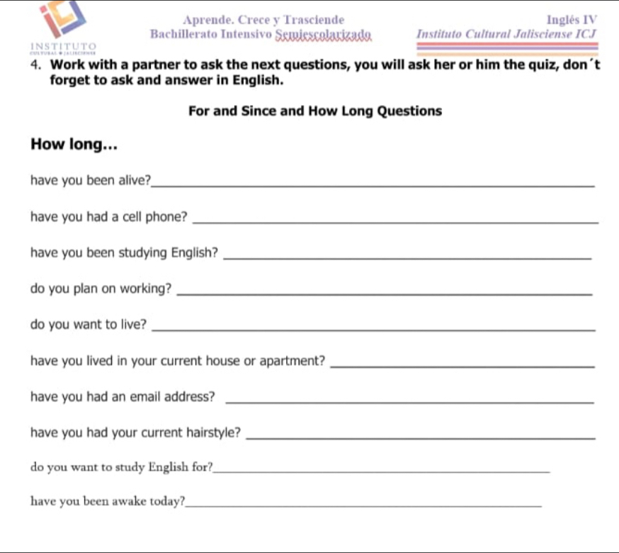 Aprende. Crece y Trasciende Inglés IV 
Bachillerato Intensivo Semiescolarizado Instituto Cultural Jalisciense ICJ 
INSTITUTO 
4. Work with a partner to ask the next questions, you will ask her or him the quiz, don´t 
forget to ask and answer in English. 
For and Since and How Long Questions 
How long... 
have you been alive?_ 
have you had a cell phone?_ 
have you been studying English?_ 
do you plan on working?_ 
do you want to live?_ 
have you lived in your current house or apartment?_ 
have you had an email address?_ 
have you had your current hairstyle?_ 
do you want to study English for?_ 
have you been awake today?_