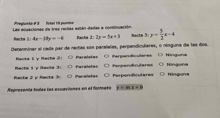 Pregunta # 5 Total 15 puntos
Las ecuaciones de tres rectas están dadas a continuación.
Recta 1:4x-10y=-6 Recta 2:2y=5x+3 Recta 3: y= 5/2 x-4
Determinar si cada par de rectas son paralelas, perpendiculares, o ninguna de las dos.
Recta 1 y Recta 2: Paralelas Perpendiculares Ninguna
Recta 1 y Recta 3: Paralelas Perpendiculares Ninguna
Recta 2 y Recta 3: Paralelas Perpendiculares Ninguna
Representa todas las ecuaciones en el formato y=mx+b