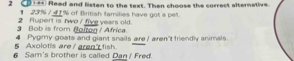 2 (D1-94 Read and listen to the text. Then choose the correct alternative.
1 23% / 41% of British families have got a pet.
2 Rupert is two / five years old.
3 Bob is from Bolton / Africa.
4 Pygmy goats and giant snails are | aren't friendly animals.
5 Axolotls are / aren't fish.
6 Sam's brother is called Dan / Fred.